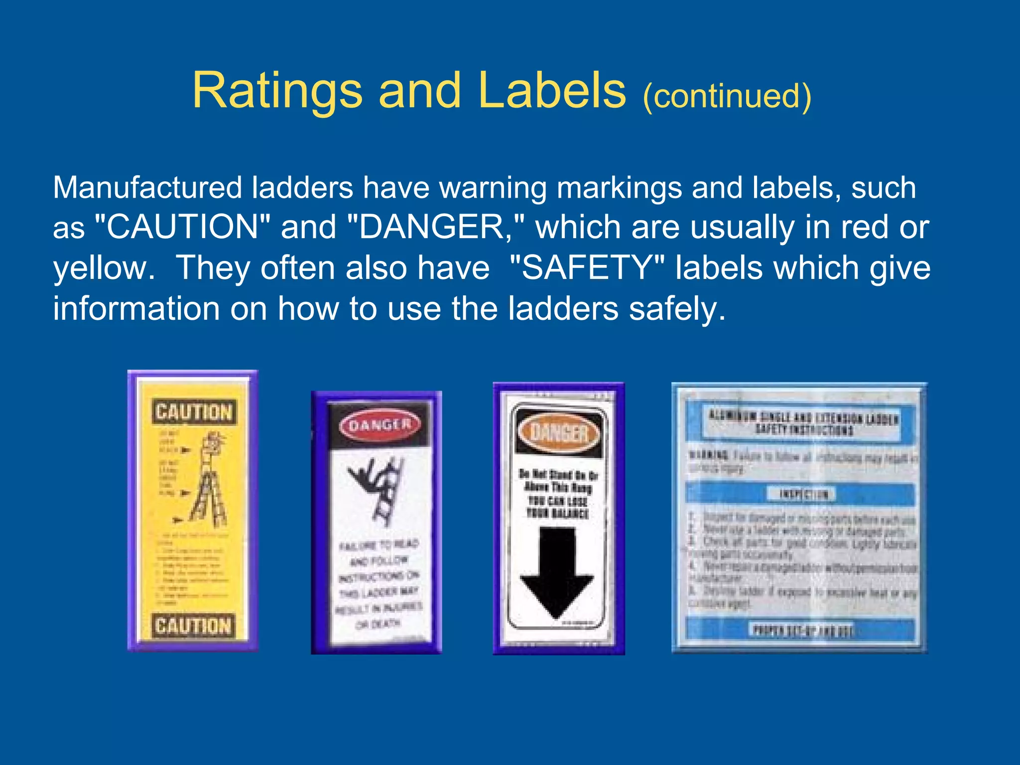 Manufactured ladders have warning markings and labels, such
as "CAUTION" and "DANGER," which are usually in red or
yellow. They often also have "SAFETY" labels which give
information on how to use the ladders safely.
Ratings and Labels (continued)
 
