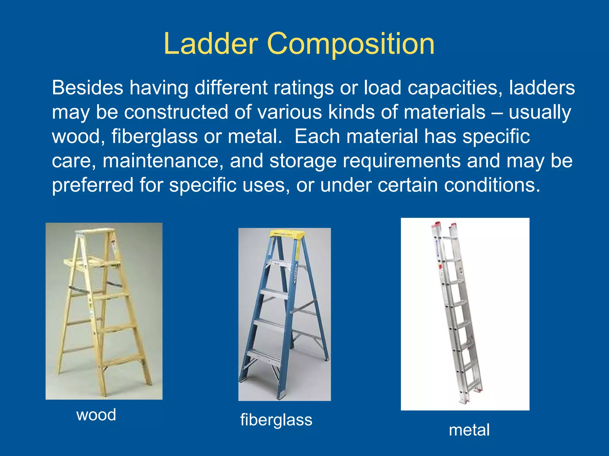 Ladder Composition
Besides having different ratings or load capacities, ladders
may be constructed of various kinds of materials – usually
wood, fiberglass or metal. Each material has specific
care, maintenance, and storage requirements and may be
preferred for specific uses, or under certain conditions.
wood fiberglass
metal
 