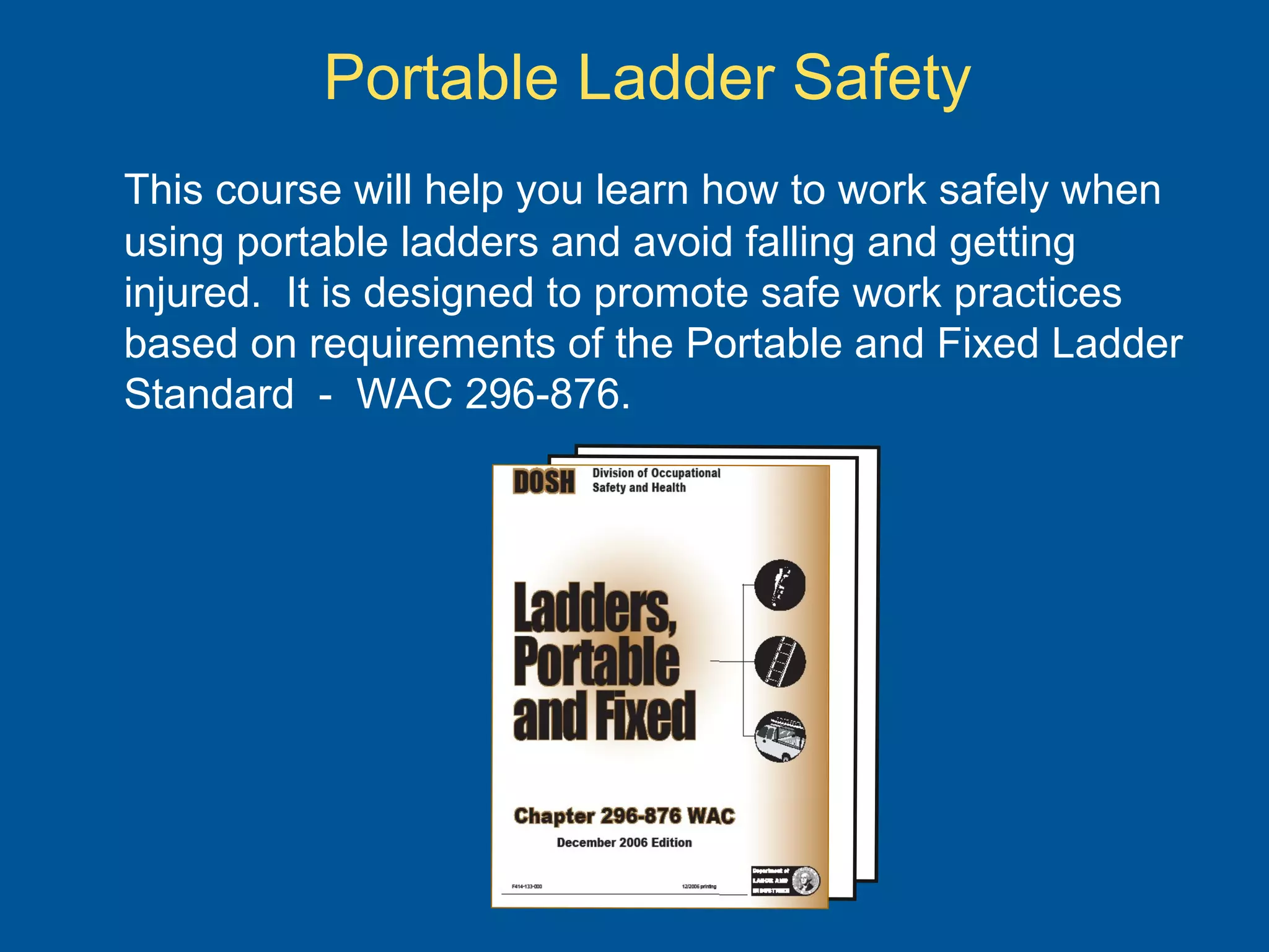 Portable Ladder Safety
This course will help you learn how to work safely when
using portable ladders and avoid falling and getting
injured. It is designed to promote safe work practices
based on requirements of the Portable and Fixed Ladder
Standard - WAC 296-876.
 