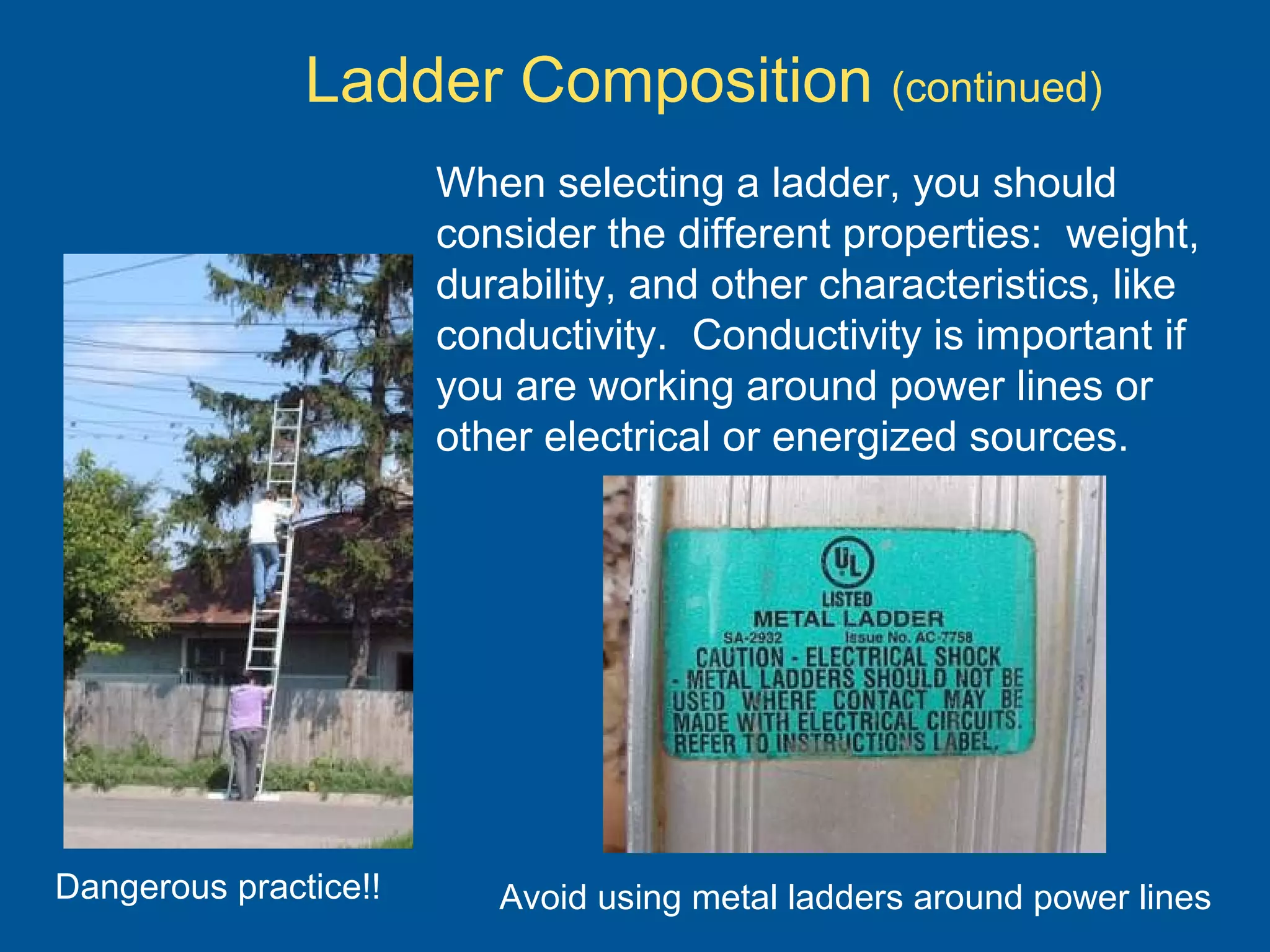 Ladder Composition (continued)
When selecting a ladder, you should
consider the different properties: weight,
durability, and other characteristics, like
conductivity. Conductivity is important if
you are working around power lines or
other electrical or energized sources.
Dangerous practice!! Avoid using metal ladders around power lines
 