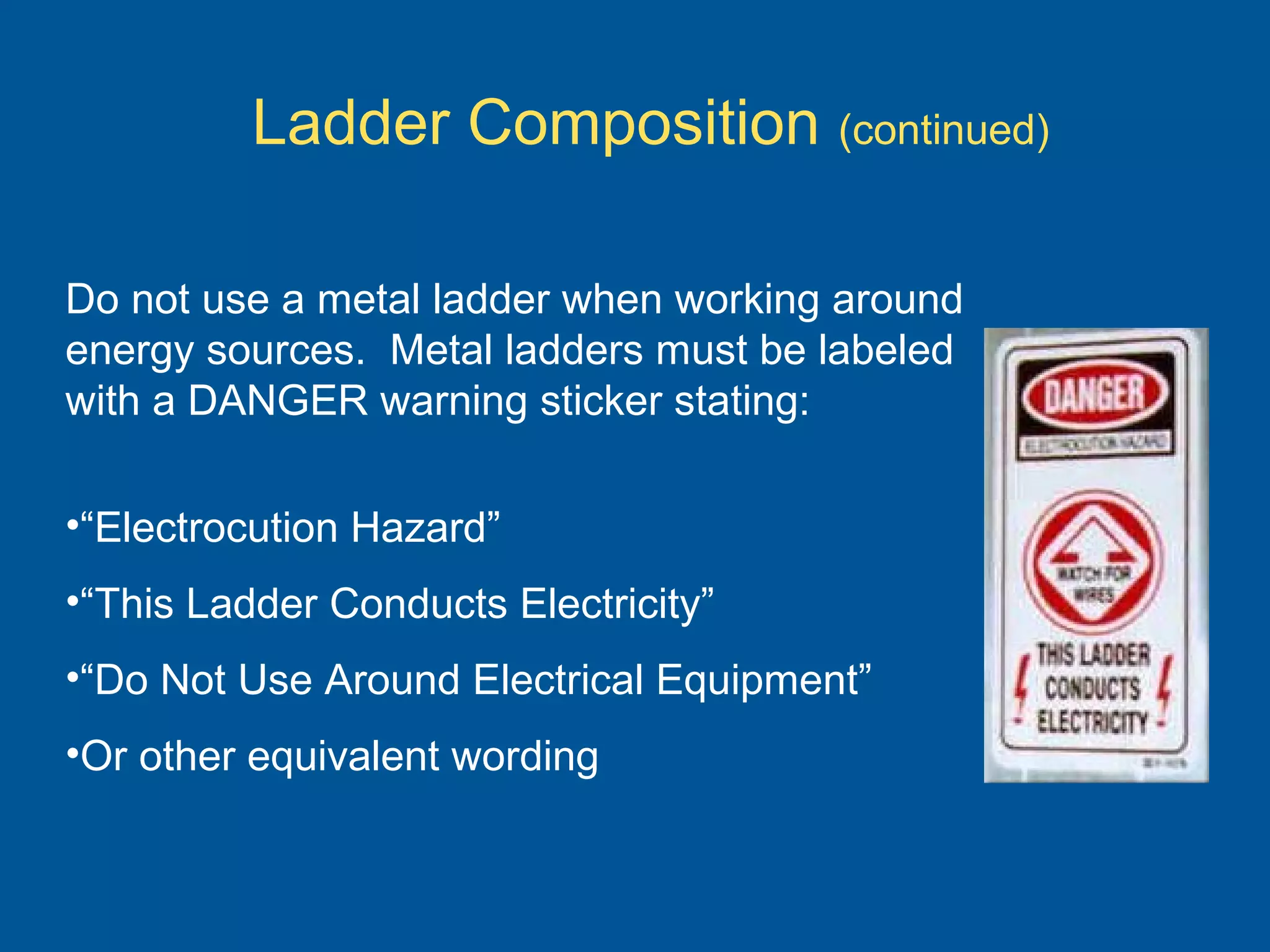 Ladder Composition (continued)
Do not use a metal ladder when working around
energy sources. Metal ladders must be labeled
with a DANGER warning sticker stating:
•“Electrocution Hazard”
•“This Ladder Conducts Electricity”
•“Do Not Use Around Electrical Equipment”
•Or other equivalent wording
 