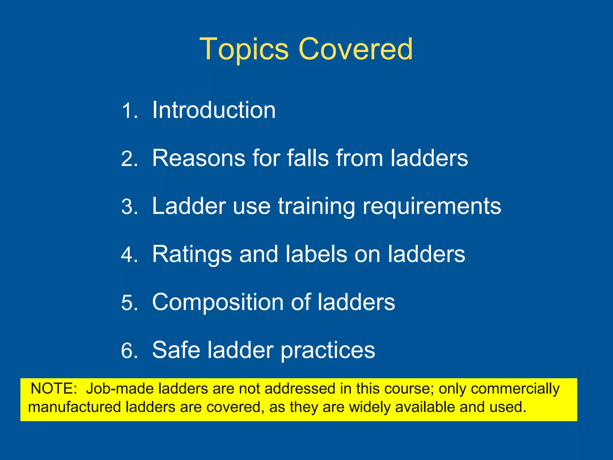 Topics Covered
1. Introduction
2. Reasons for falls from ladders
3. Ladder use training requirements
4. Ratings and labels on ladders
5. Composition of ladders
6. Safe ladder practices
.NOTE: Job-made ladders are not addressed in this course; only commercially
manufactured ladders are covered, as they are widely available and used.
 