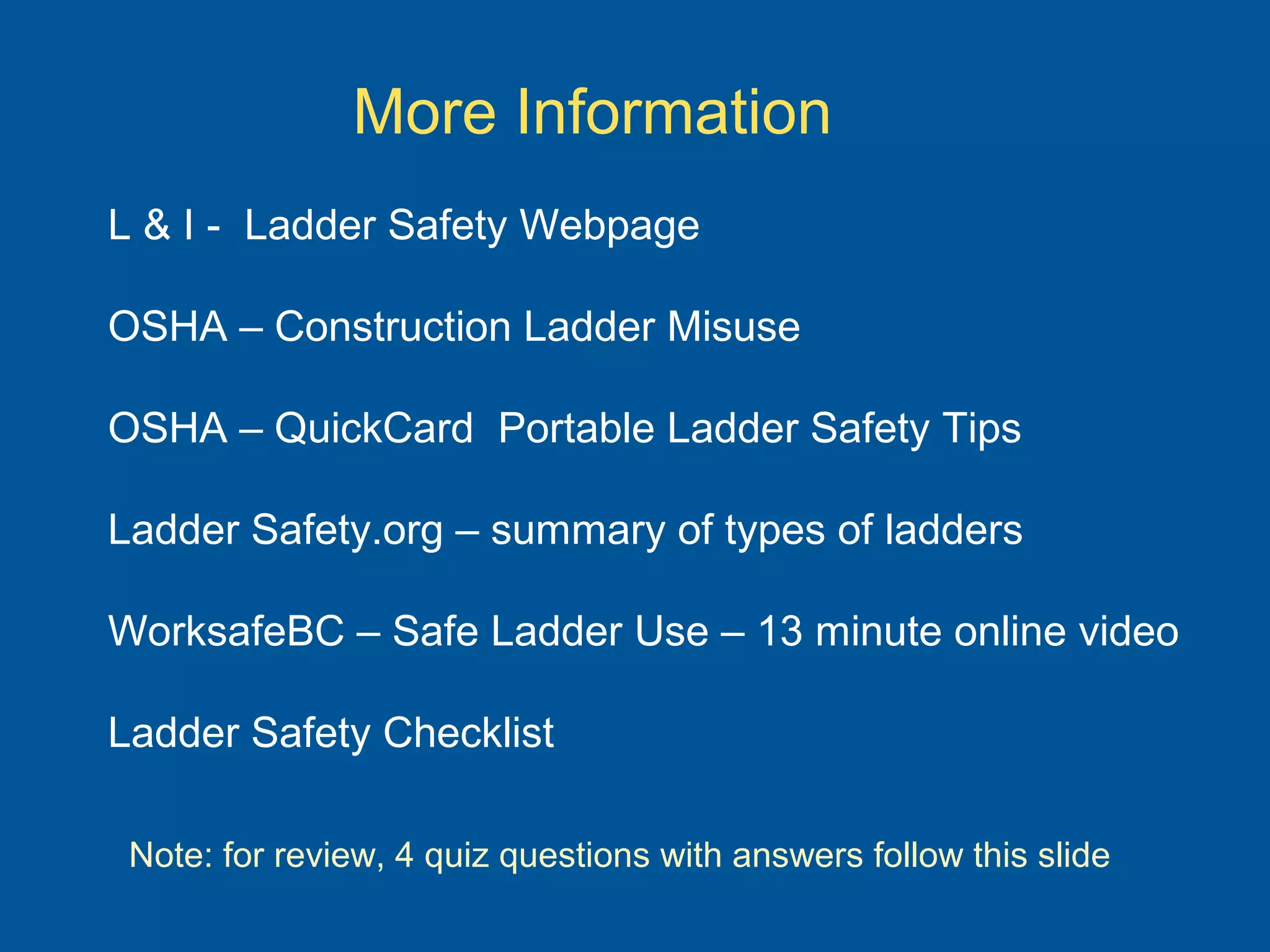 More Information
L & I - Ladder Safety Webpage
OSHA – Construction Ladder Misuse
OSHA – QuickCard Portable Ladder Safety Tips
Ladder Safety.org – summary of types of ladders
WorksafeBC – Safe Ladder Use – 13 minute online video
Ladder Safety Checklist
Note: for review, 4 quiz questions with answers follow this slide
 