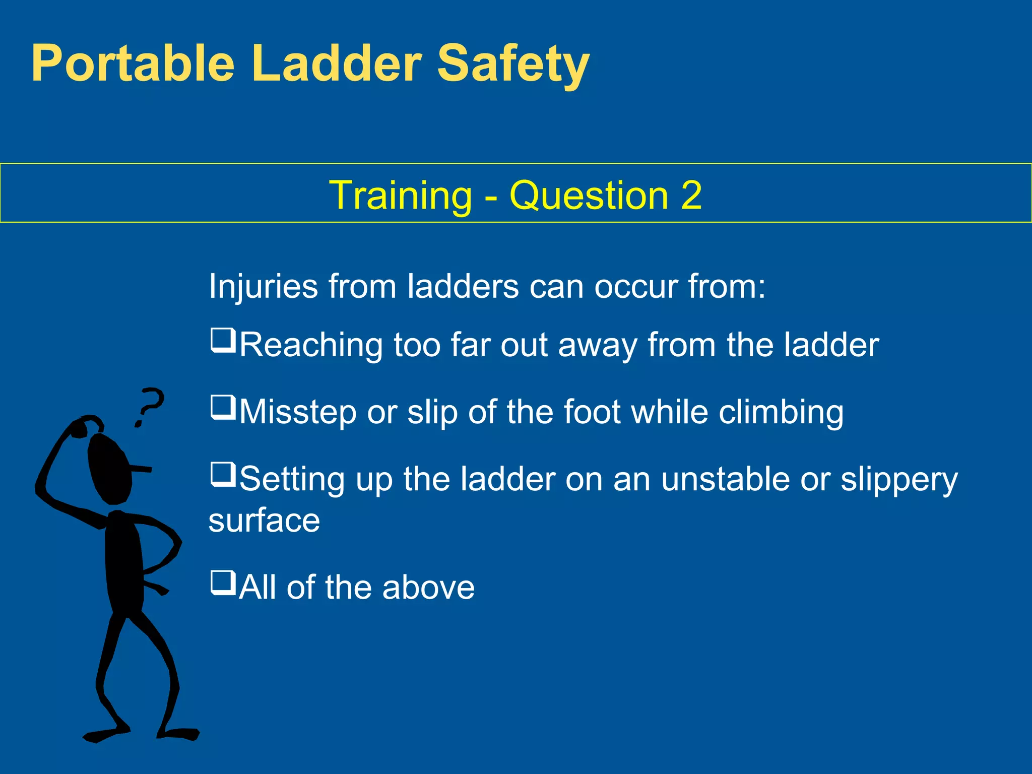 Portable Ladder Safety
Training - Question 2
Injuries from ladders can occur from:
Reaching too far out away from the ladder
Misstep or slip of the foot while climbing
Setting up the ladder on an unstable or slippery
surface
All of the above
 