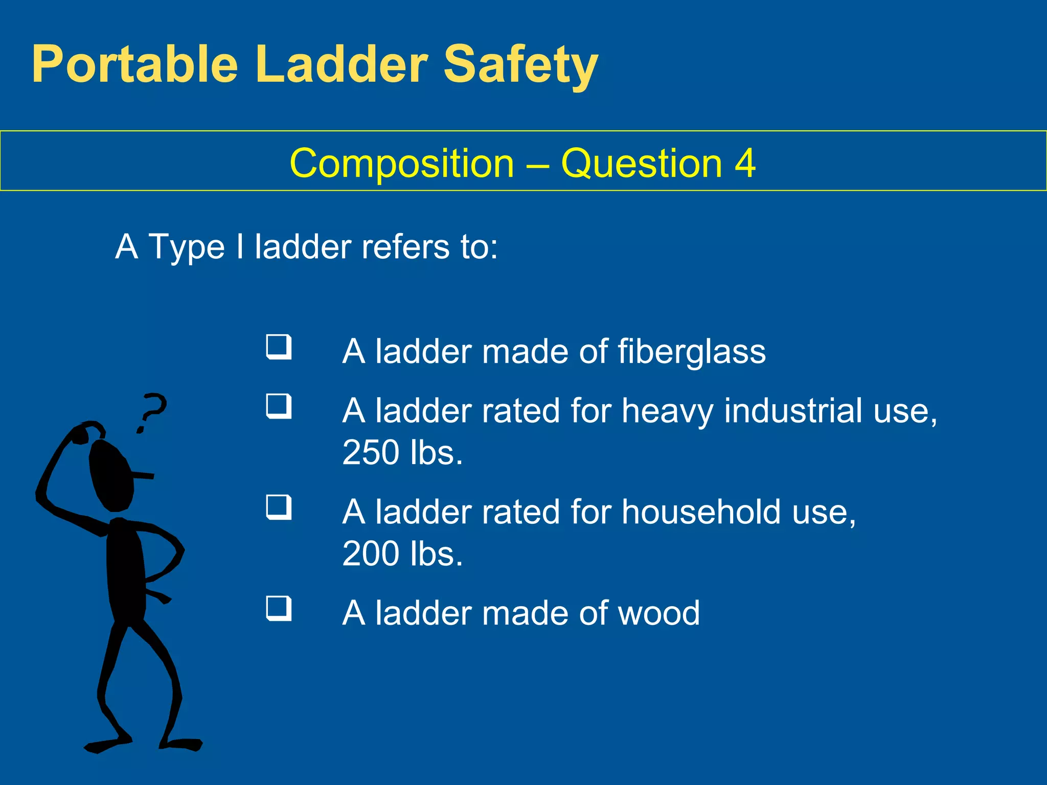 Portable Ladder Safety
A Type I ladder refers to:
 A ladder made of fiberglass
 A ladder rated for heavy industrial use,
250 lbs.
 A ladder rated for household use,
200 lbs.
 A ladder made of wood
Composition – Question 4
 