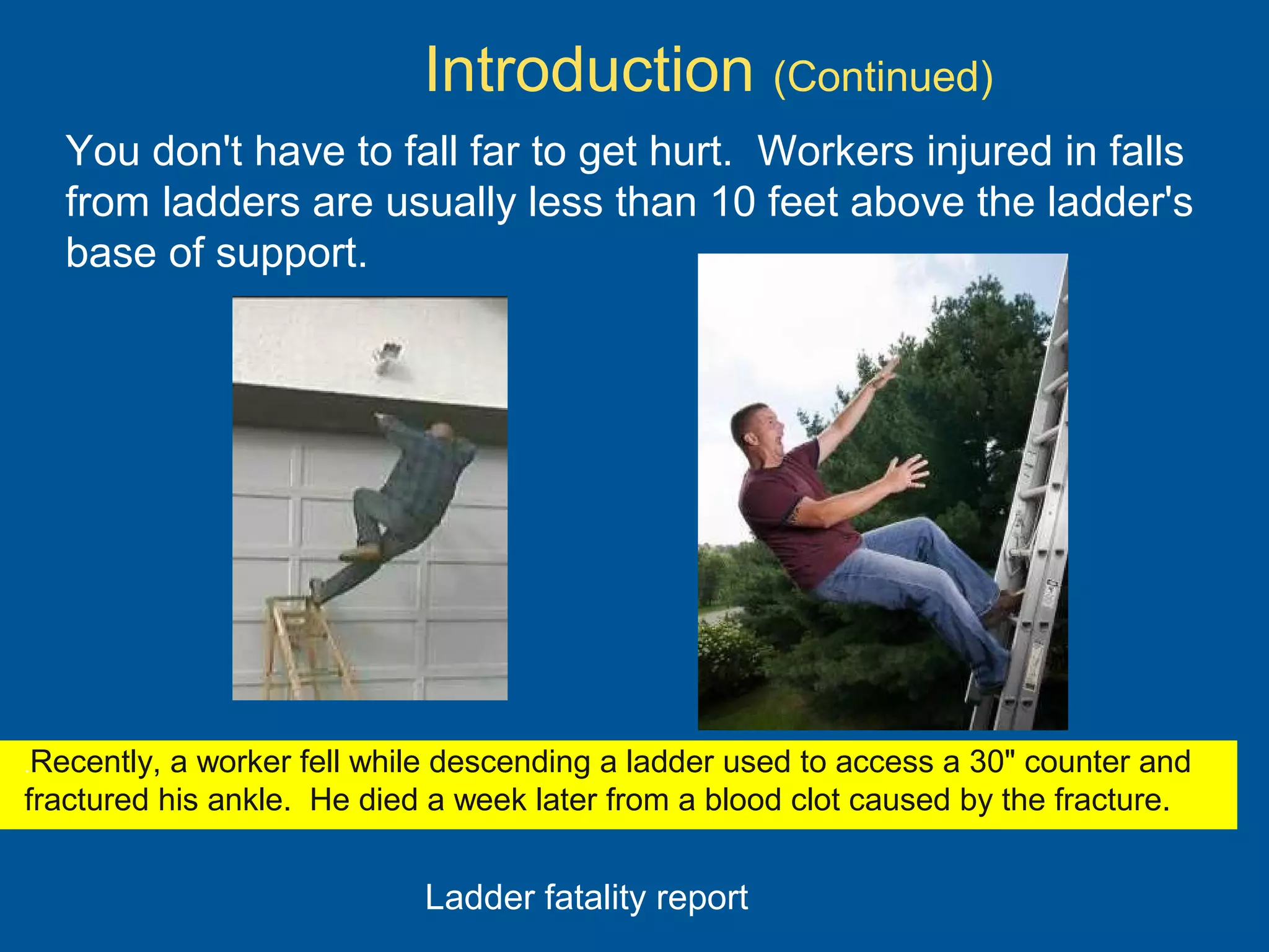 You don't have to fall far to get hurt. Workers injured in falls
from ladders are usually less than 10 feet above the ladder's
base of support.
.Recently, a worker fell while descending a ladder used to access a 30" counter and
fractured his ankle. He died a week later from a blood clot caused by the fracture.
Introduction (Continued)
Ladder fatality report
 