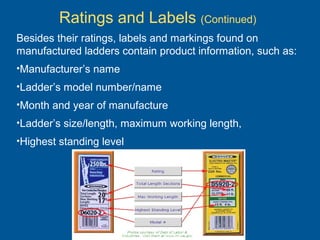 Besides their ratings, labels and markings found on
manufactured ladders contain product information, such as:
•Manufacturer’s name
•Ladder’s model number/name
•Month and year of manufacture
•Ladder’s size/length, maximum working length,
•Highest standing level
Ratings and Labels (Continued)
 