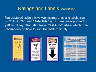 Manufactured ladders have warning markings and labels, such
as "CAUTION" and "DANGER," which are usually in red or
yellow. They often also have "SAFETY" labels which give
information on how to use the ladders safely.
Ratings and Labels (continued)
 