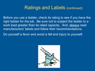 Before you use a ladder, check its rating to see if you have the
right ladder for the job. Be sure not to subject the ladder to a
work load greater than its rated capacity. And, always read
manufacturers' labels and follow their recommendations.
Do yourself a favor and avoid a fall and injury to yourself.
Ratings and Labels (continued)
 