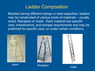 Ladder Composition
Besides having different ratings or load capacities, ladders
may be constructed of various kinds of materials – usually
wood, fiberglass or metal. Each material has specific
care, maintenance, and storage requirements and may be
preferred for specific uses, or under certain conditions.
wood fiberglass
metal
 