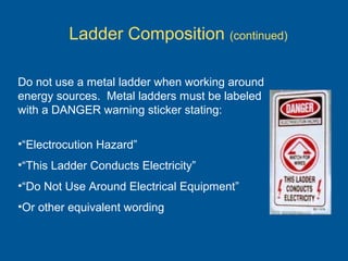 Ladder Composition (continued)
Do not use a metal ladder when working around
energy sources. Metal ladders must be labeled
with a DANGER warning sticker stating:
•“Electrocution Hazard”
•“This Ladder Conducts Electricity”
•“Do Not Use Around Electrical Equipment”
•Or other equivalent wording
 