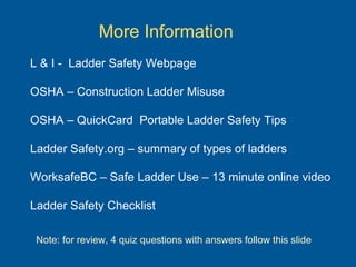 More Information
L & I - Ladder Safety Webpage
OSHA – Construction Ladder Misuse
OSHA – QuickCard Portable Ladder Safety Tips
Ladder Safety.org – summary of types of ladders
WorksafeBC – Safe Ladder Use – 13 minute online video
Ladder Safety Checklist
Note: for review, 4 quiz questions with answers follow this slide
 
