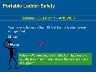 Portable Ladder Safety
Training - Question 1 - ANSWER
You have to fall more than 15 feet from a ladder before
you get hurt.
True
False
False – Workers injured in falls from ladders are
usually less than 10 feet above the ladder’s base
of support.
 