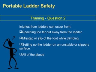 Portable Ladder Safety
Training - Question 2
Injuries from ladders can occur from:
Reaching too far out away from the ladder
Misstep or slip of the foot while climbing
Setting up the ladder on an unstable or slippery
surface
All of the above
 