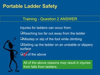 Portable Ladder Safety
Training - Question 2 ANSWER
Injuries for ladders can occur from:
Reaching too far out away from the ladder
Misstep or slip of the foot while climbing
Setting up the ladder on an unstable or slippery
surface
All of the above
All of the above reasons may result in injuries
from falls from ladders.
 