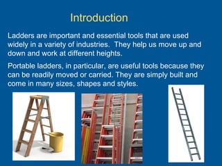 Ladders are important and essential tools that are used
widely in a variety of industries. They help us move up and
down and work at different heights.
Portable ladders, in particular, are useful tools because they
can be readily moved or carried. They are simply built and
come in many sizes, shapes and styles.
Introduction
 