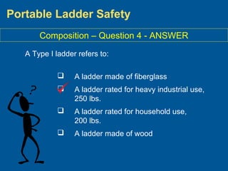 Portable Ladder Safety
A Type I ladder refers to:
 A ladder made of fiberglass
 A ladder rated for heavy industrial use,
250 lbs.
 A ladder rated for household use,
200 lbs.
 A ladder made of wood
Composition – Question 4 - ANSWER
 