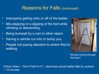 Reasons for Falls (continued)
• Improperly getting onto or off of the ladder.
• Mis-stepping or a slipping of the foot while
climbing or descending.
• Being bumped by a cart or other object.
• Having a vehicle run into or bump you.
• People not paying attention to where they're
walking.
Online Video – “Don’t Fall For It” – describes actual ladder falls by workers
– 13 minutes.
Whose coming through
the door?
 
