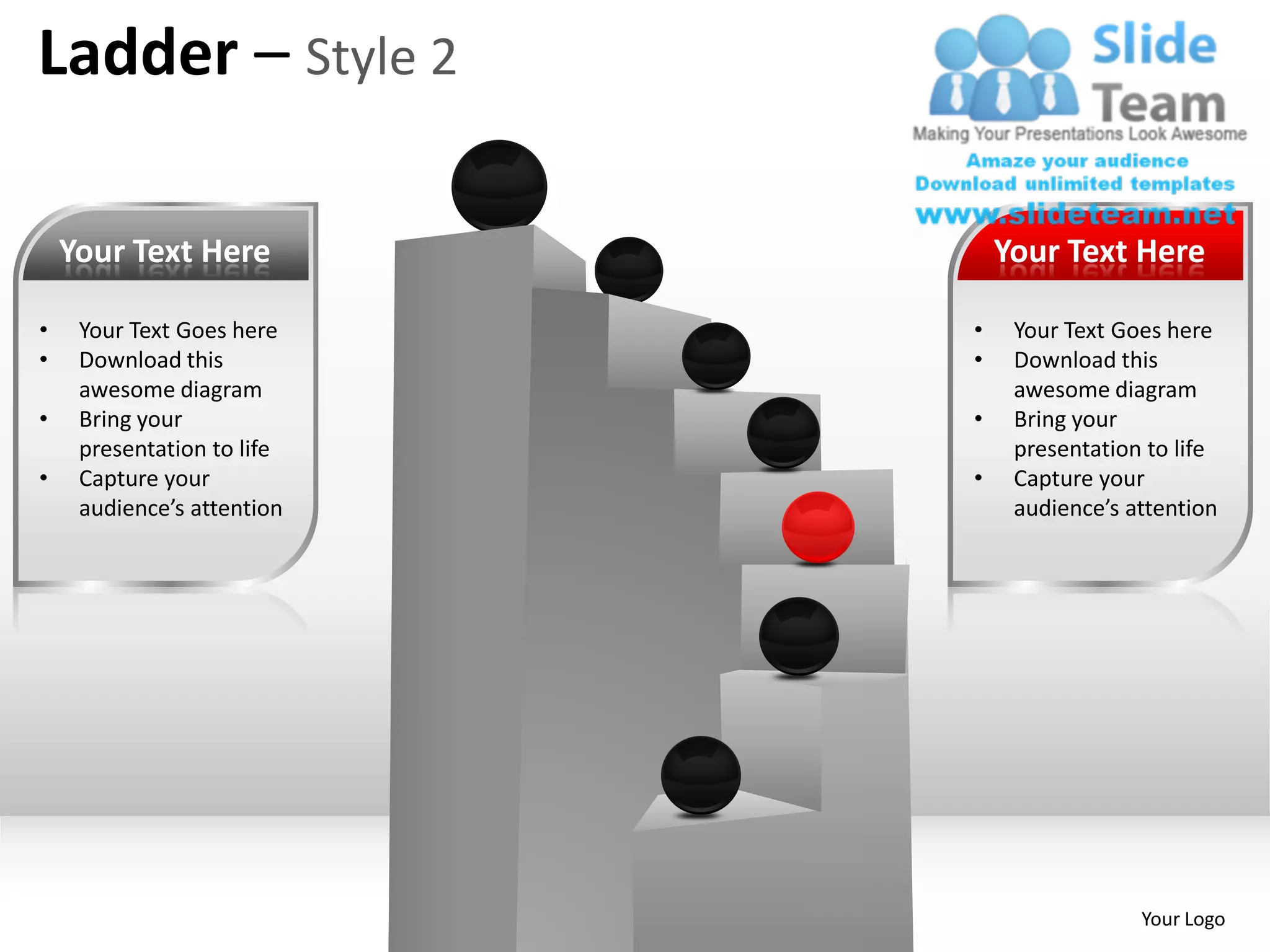 Ladder – Style 2

    Your Text Here              Your Text Here

•    Your Text Goes here    •    Your Text Goes here
•    Download this          •    Download this
     awesome diagram             awesome diagram
•    Bring your             •    Bring your
     presentation to life        presentation to life
•    Capture your           •    Capture your
     audience’s attention        audience’s attention




                                             Your Logo
 