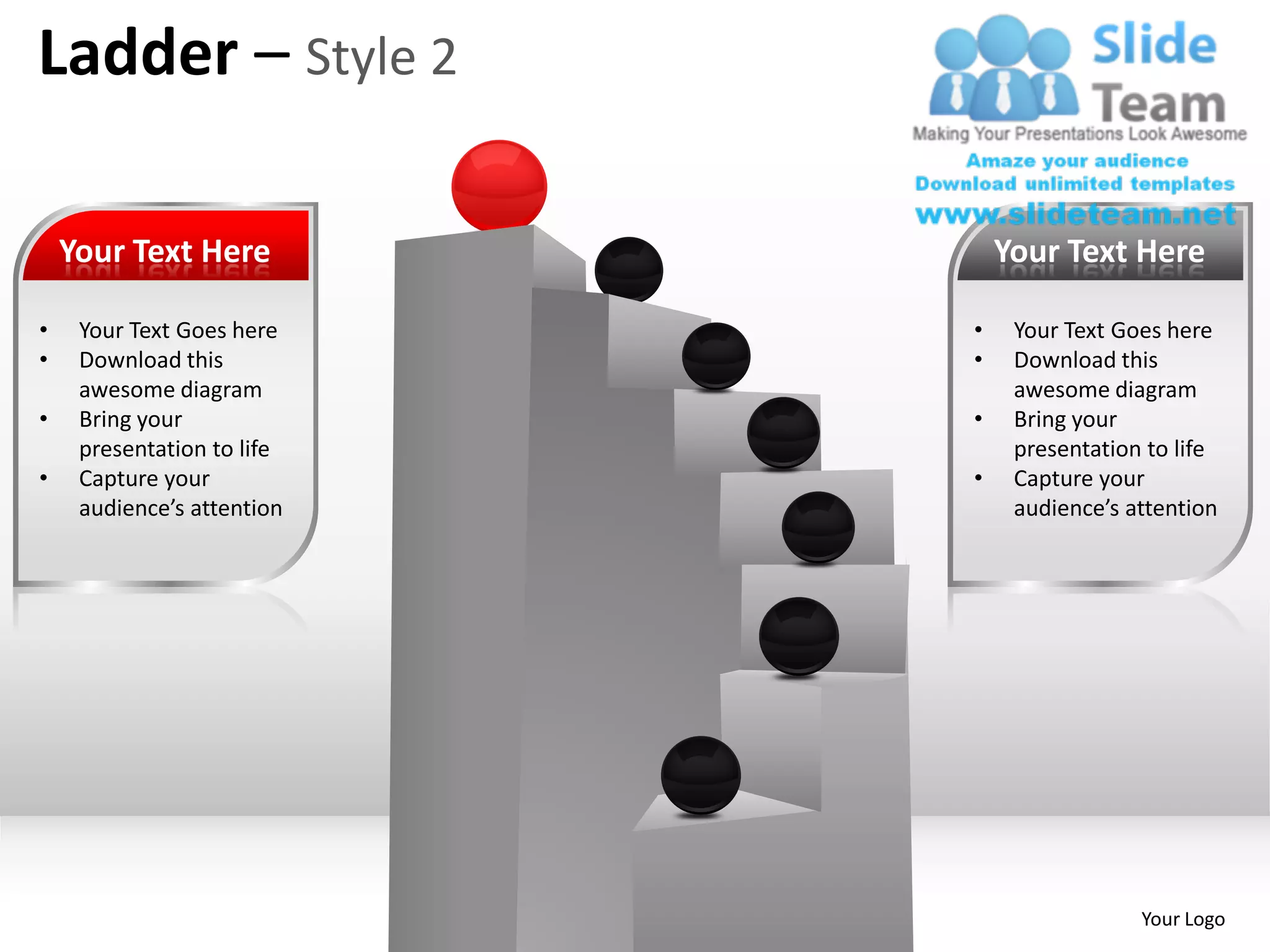 Ladder – Style 2

    Your Text Here              Your Text Here

•    Your Text Goes here    •    Your Text Goes here
•    Download this          •    Download this
     awesome diagram             awesome diagram
•    Bring your             •    Bring your
     presentation to life        presentation to life
•    Capture your           •    Capture your
     audience’s attention        audience’s attention




                                             Your Logo
 
