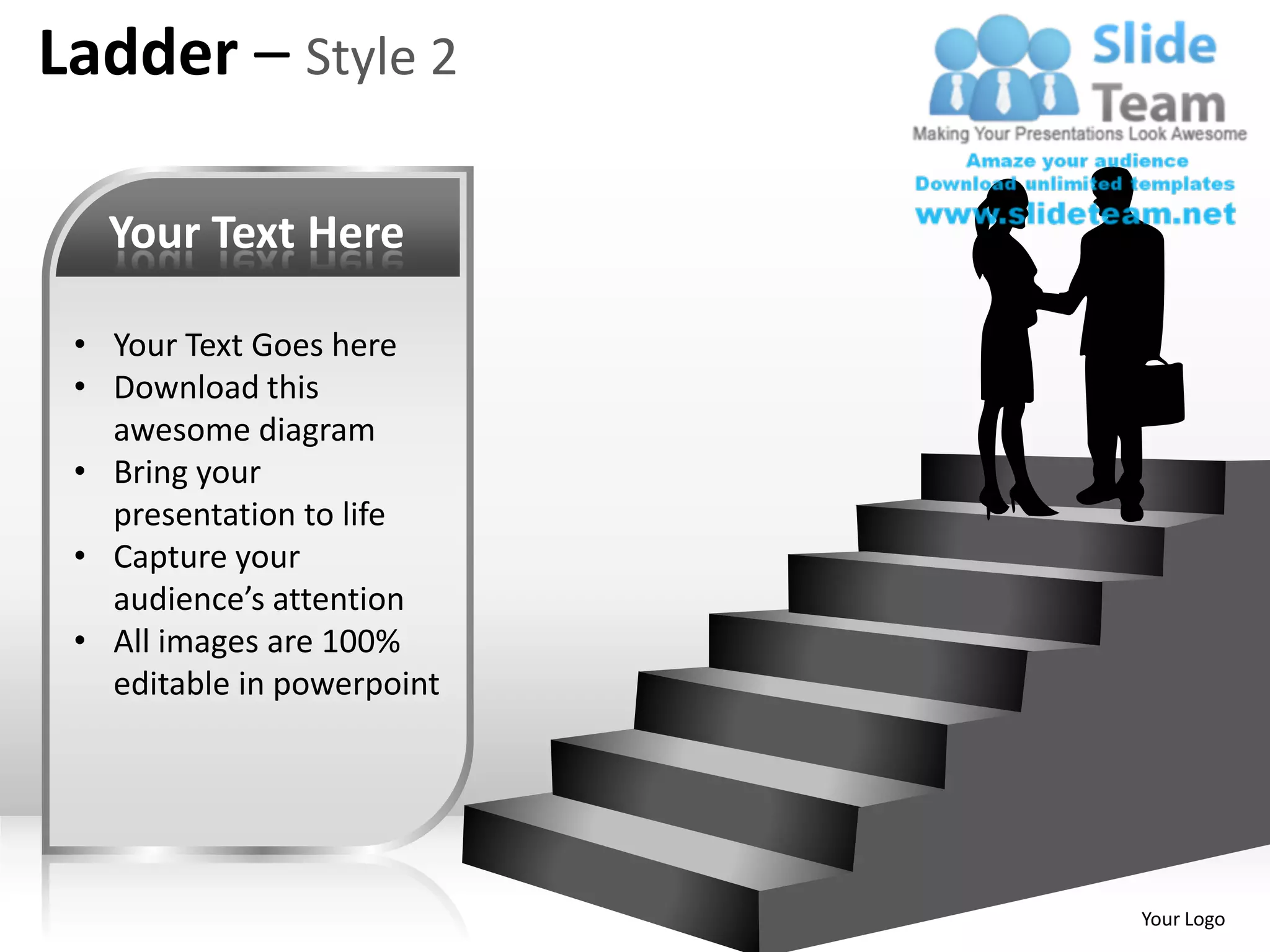 Ladder – Style 2

   Your Text Here

 • Your Text Goes here
 • Download this
   awesome diagram
 • Bring your
   presentation to life
 • Capture your
   audience’s attention
 • All images are 100%
   editable in powerpoint




                            Your Logo
 