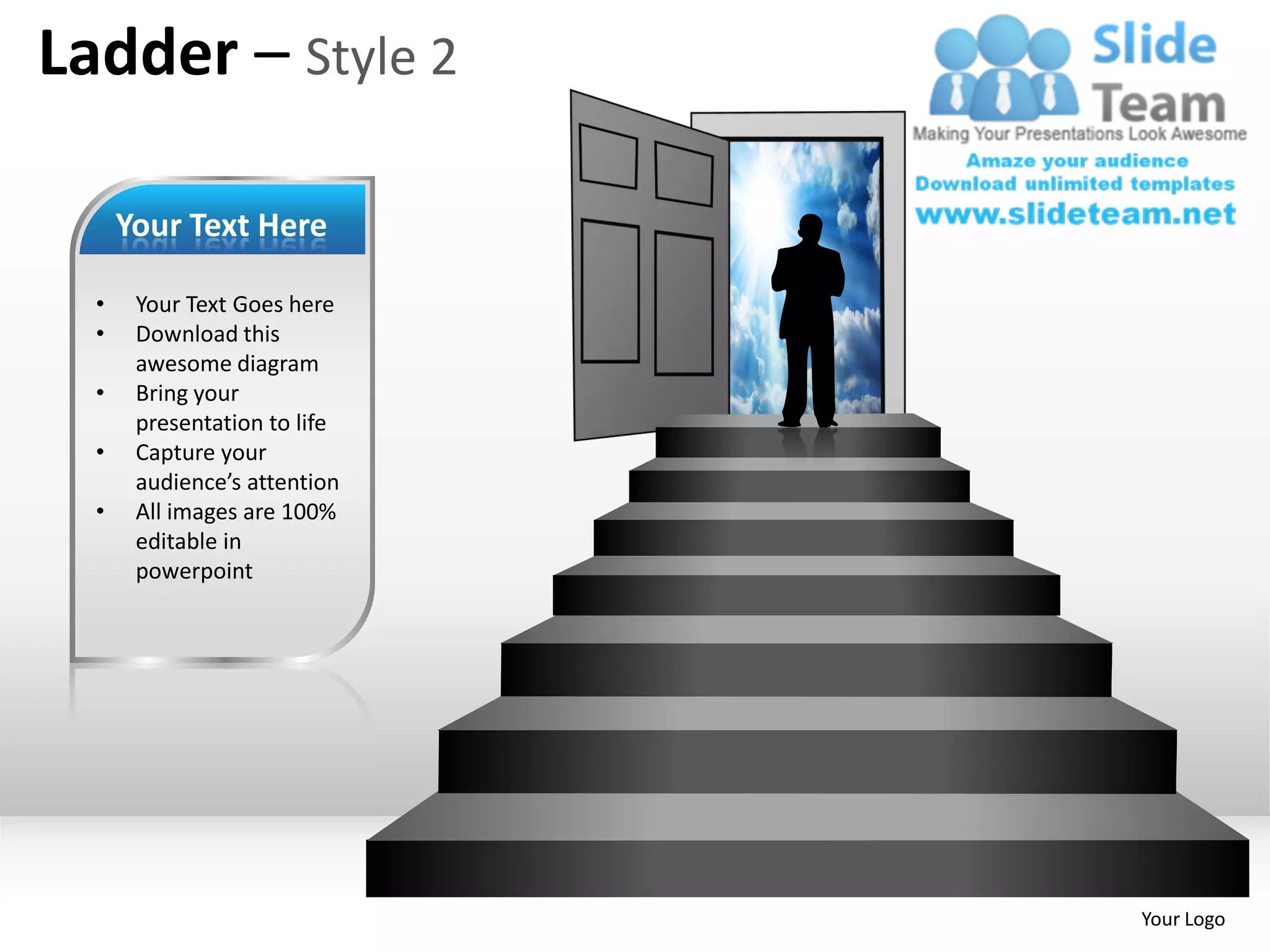 Ladder – Style 2

      Your Text Here

  •    Your Text Goes here
  •    Download this
       awesome diagram
  •    Bring your
       presentation to life
  •    Capture your
       audience’s attention
  •    All images are 100%
       editable in
       powerpoint




                              Your Logo
 