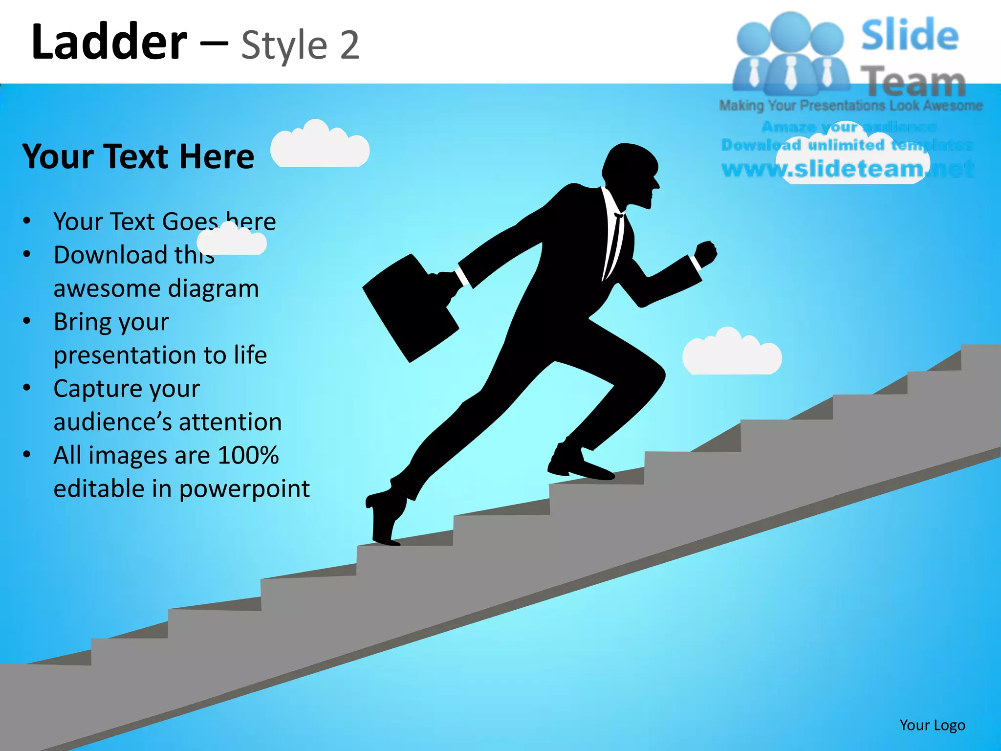 Ladder – Style 2
Your Text Here
• Your Text Goes here
• Download this
  awesome diagram
• Bring your
  presentation to life
• Capture your
  audience’s attention
• All images are 100%
  editable in powerpoint




                           Your Logo
 