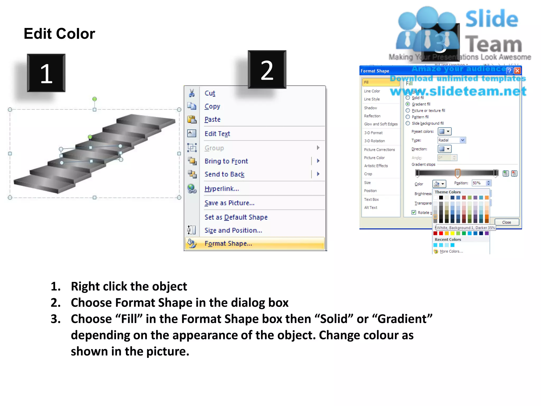 Edit Color
                                                                         3
  1                                    2




   1. Right click the object
   2. Choose Format Shape in the dialog box
   3. Choose “Fill” in the Format Shape box then “Solid” or “Gradient”
      depending on the appearance of the object. Change colour as
      shown in the picture.
 