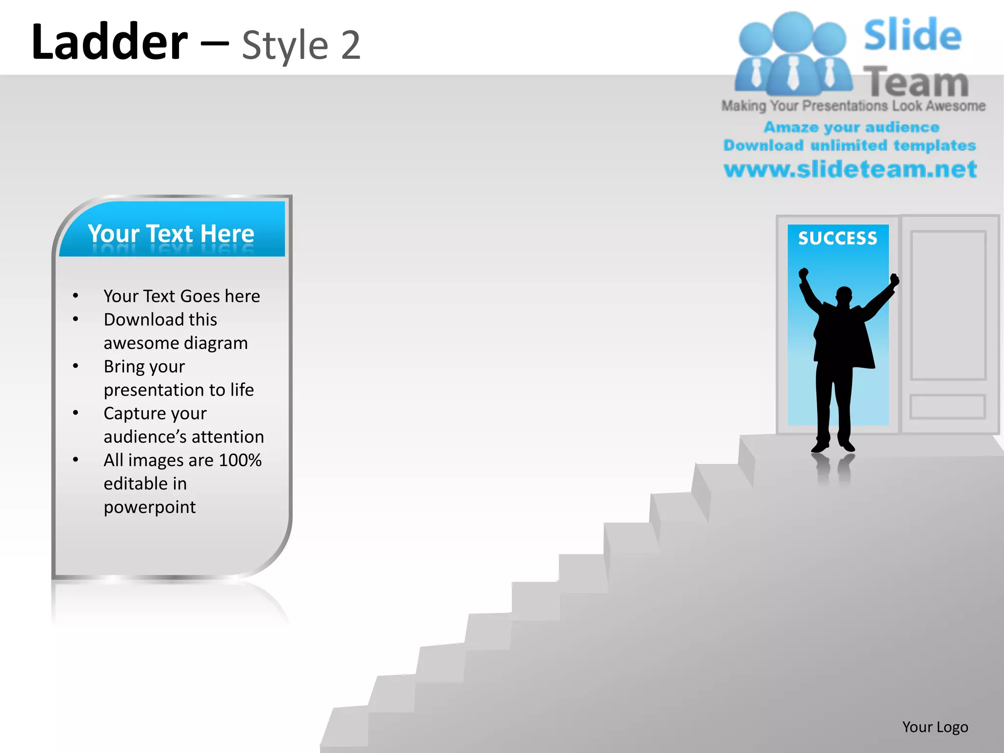 Ladder – Style 2


      Your Text Here          SUCCESS

  •    Your Text Goes here
  •    Download this
       awesome diagram
  •    Bring your
       presentation to life
  •    Capture your
       audience’s attention
  •    All images are 100%
       editable in
       powerpoint




                                        Your Logo
 