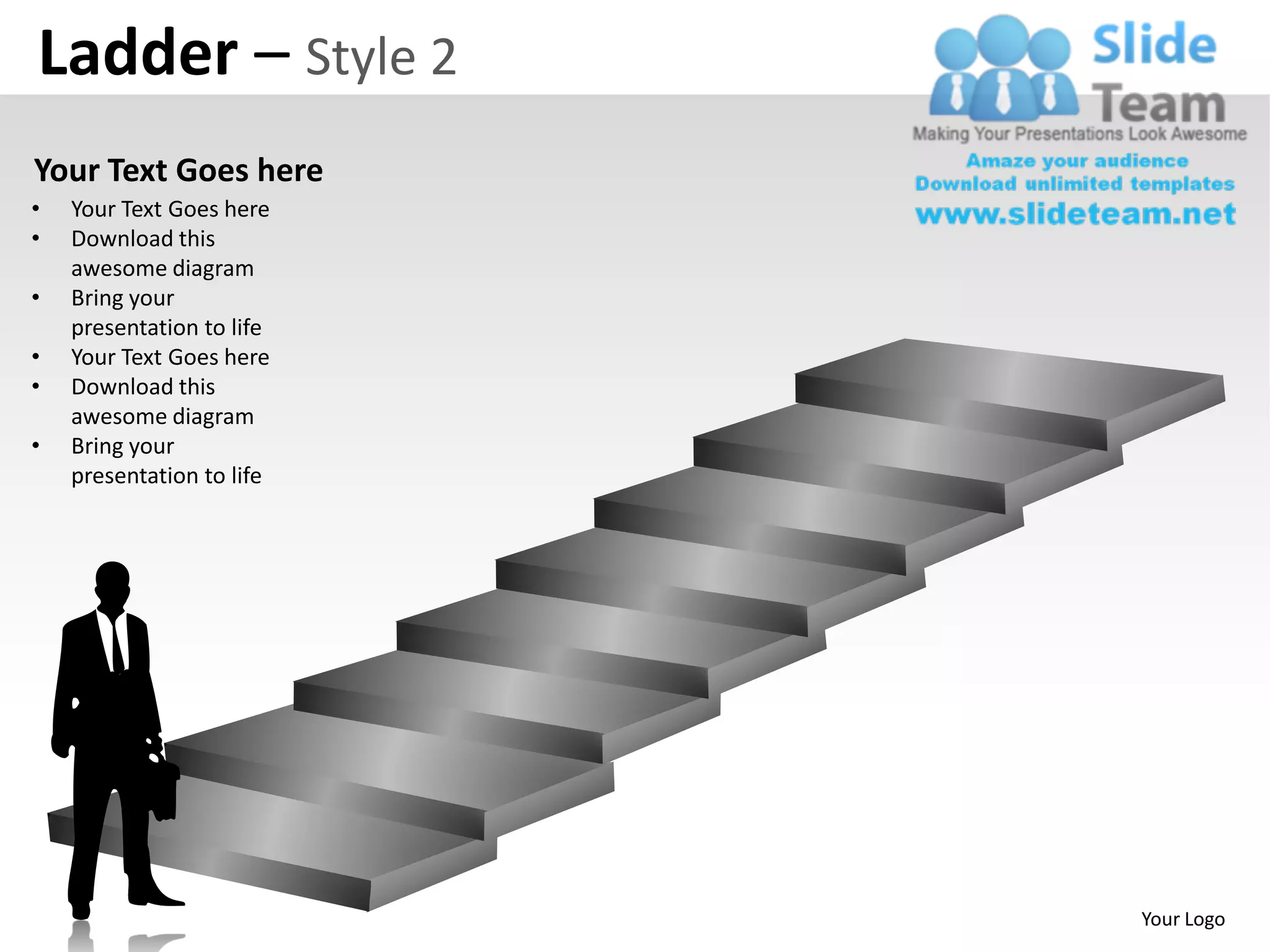 Ladder – Style 2
Your Text Goes here
•   Your Text Goes here
•   Download this
    awesome diagram
•   Bring your
    presentation to life
•   Your Text Goes here
•   Download this
    awesome diagram
•   Bring your
    presentation to life




                           Your Logo
 