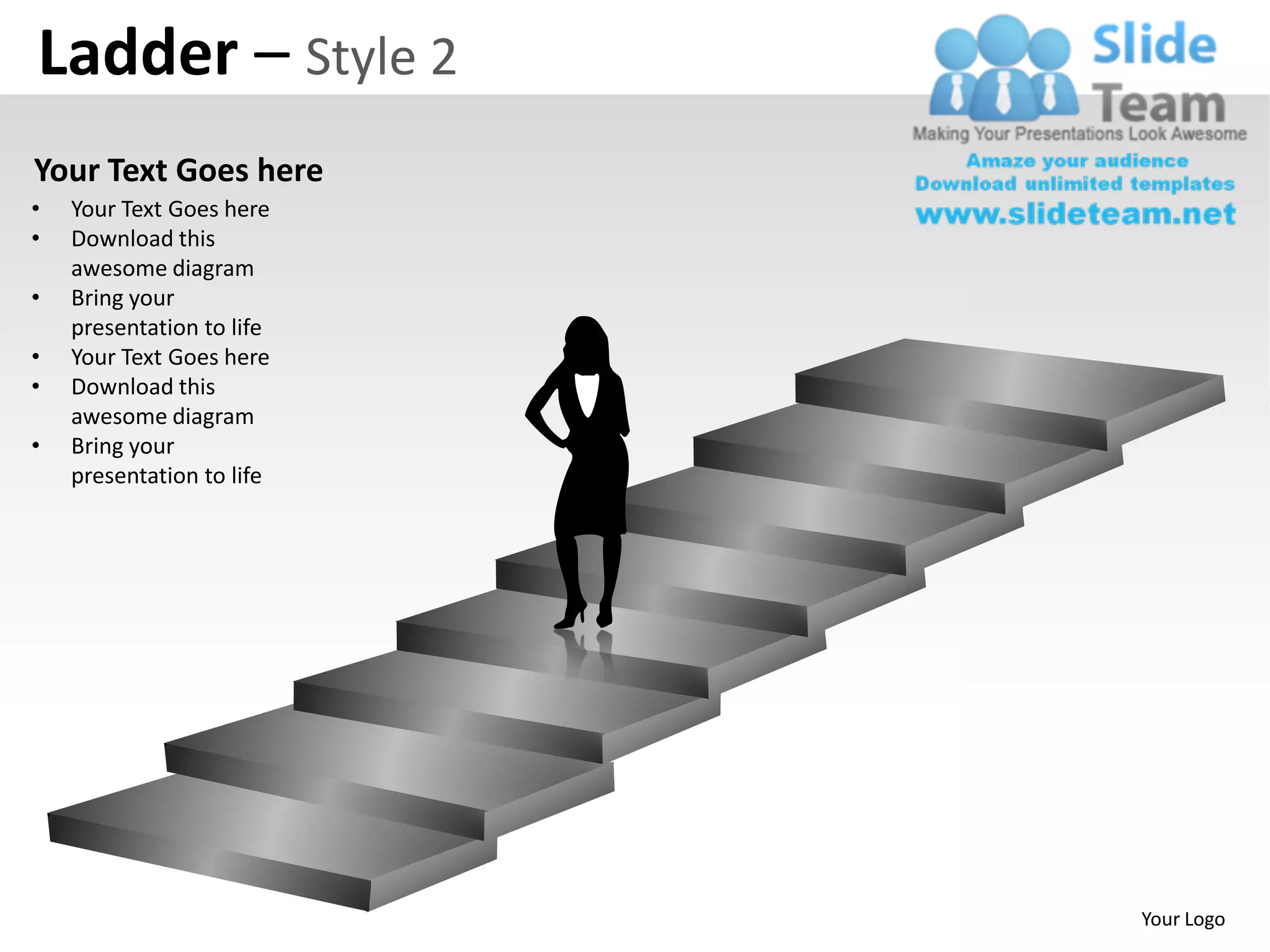 Ladder – Style 2
Your Text Goes here
•   Your Text Goes here
•   Download this
    awesome diagram
•   Bring your
    presentation to life
•   Your Text Goes here
•   Download this
    awesome diagram
•   Bring your
    presentation to life




                           Your Logo
 