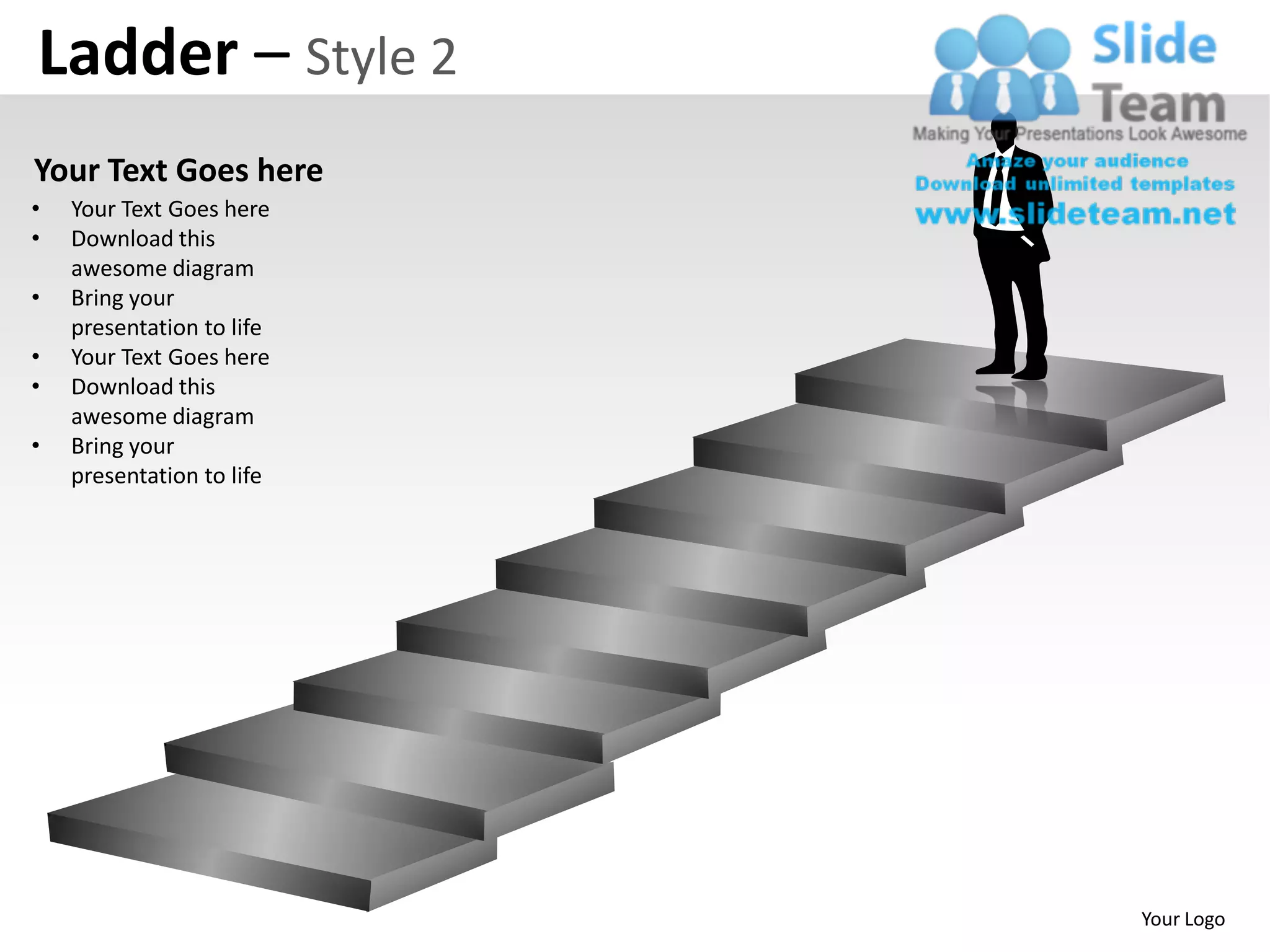 Ladder – Style 2
Your Text Goes here
•   Your Text Goes here
•   Download this
    awesome diagram
•   Bring your
    presentation to life
•   Your Text Goes here
•   Download this
    awesome diagram
•   Bring your
    presentation to life




                           Your Logo
 