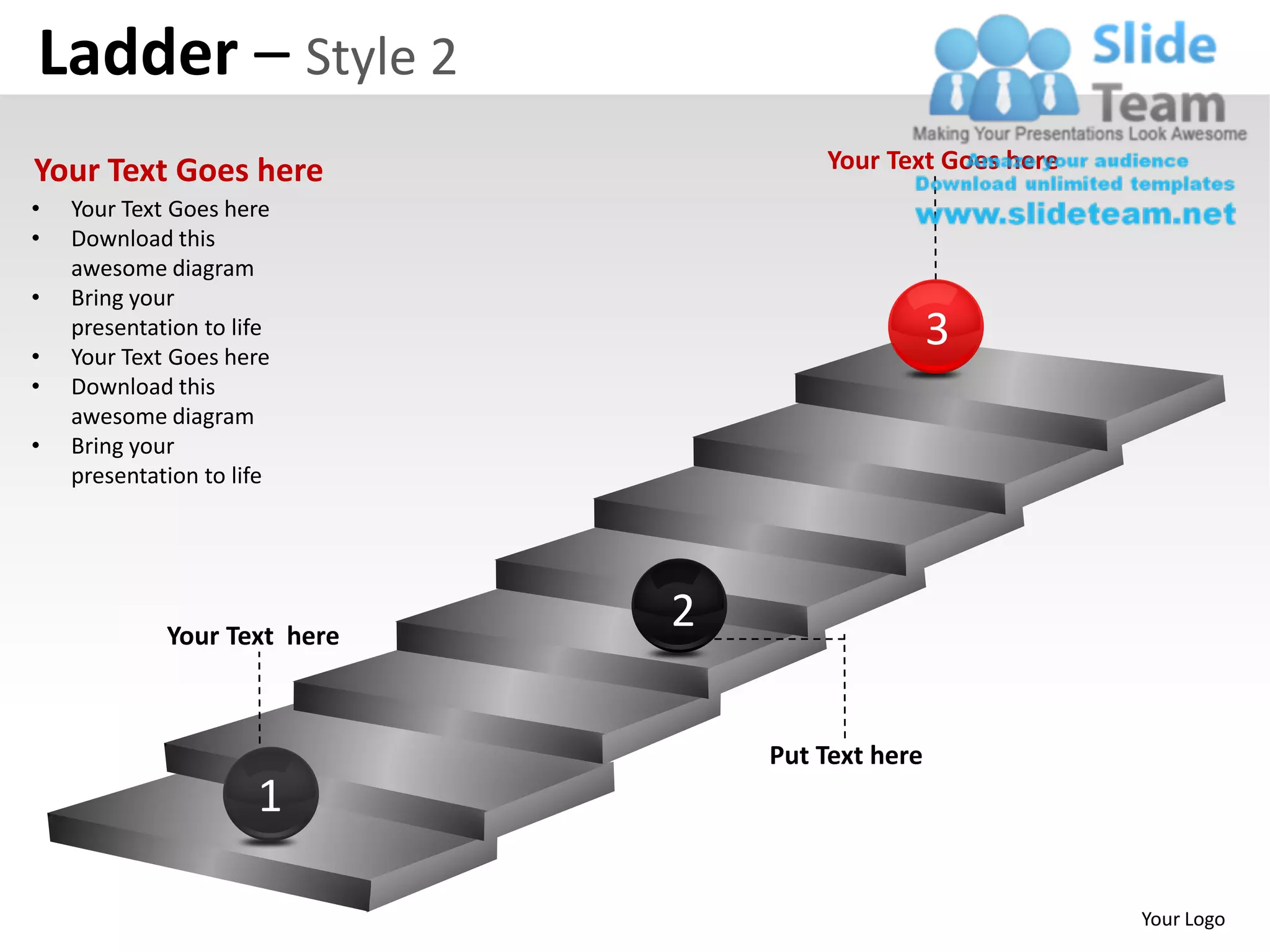 Ladder – Style 2
Your Text Goes here                   Your Text Goes here
•   Your Text Goes here
•   Download this
    awesome diagram
•   Bring your

•
    presentation to life
    Your Text Goes here
                                                  3
•   Download this
    awesome diagram
•   Bring your
    presentation to life




             Your Text here
                              2

                                  Put Text here
                      1

                                                            Your Logo
 