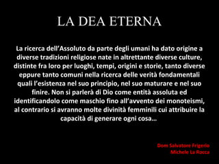 LA DEA ETERNA
La ricerca dell’Assoluto da parte degli umani ha dato origine a
diverse tradizioni religiose nate in altrettante diverse culture,
distinte fra loro per luoghi, tempi, origini e storie, tanto diverse
eppure tanto comuni nella ricerca delle verità fondamentali
quali l’esistenza nel suo principio, nel suo maturare e nel suo
finire. Non si parlerà di Dio come entità assoluta ed
identificandolo come maschio fino all’avvento dei monoteismi,
al contrario si avranno molte divinità femminili cui attribuire la
capacità di generare ogni cosa…
Dom Salvatore Frigerio
Michele La Rocca
 