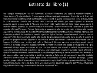 Dal “Corpus Hermeticum” e i vari frammenti attribuiti ad Hermes una speciale menzione merita il
“Kore Kosmou”(La fanciulla del Cosmo) grazie al Bizantino(oggi macedone) Stobeo(V sec.). Tra i vari
trattati ermetici inediti riportati dal filosofo questo infatti è quello che riguarda il tema di Iside, testo
in cui è descritto come la dea racconti della creazione del mondo, per averla appresa da Hermes
appunto, come in una sorta di “Genesi ermetica”. Iside rivolgendosi al figlio Horus spiega come il
mondo terreno dipenda da quello celeste e che tutto l’ordine cosmico sia superiore a quello del
mondo inferiore(Terreno). “Horus, figlio mio,..è necessario che tutto sia stato ordinato dal mondo
superiore e che la natura del mondo inferiore sia stata completamente colmata. Il mondo inferiore non
è certo in grado di dare ordine al mondo superiore. Infatti i misteri minori cedono il passo ai misteri
maggiori”. Un doveroso invito sicché allo studio dei principi cosmici poiché tutto ciò che è terreno è
governato proprio da essi. Secondo il racconto le anime dei mortali sarebbero state create con un
legame di affinità con i misteri del cielo e l’Anima di Hermes avrebbe conosciuto questi misteri
cosmici, li avrebbe spiegati e successivamente li avrebbe nascosti allo scopo di invogliare solo i più
meritevoli di ogni epoca successiva ad una costante ricerca per trovarli e svelarli. In questo modo,
secondo i principi delle arti iniziatiche, ognuno, una volta trovati e svelati li avrebbe riposti affinché si
ripetesse lo stesso schema. Secondo questo rituale eseguito dunque per la prima volta da Hermes, il
dio non avrebbe trasmesso tutta la dottrina segreta al figlio ma al contrario lo avrebbe invitato
attraverso simboli sacri alla ricerca della verità anteponendo l’Anima ai desideri del corpo. Questo
perché, spiega Iside all’amato Horus, esistono quattro regioni dell’universo governate da leggi fisse : i
Cieli, l’Etere, l’Aria e la Terra. Sulla terra vivono gli uomini governati appunto dall’Anima, infusa loro
dagli dèi dei cieli e regolamentate dai Geni che vivono nell’Aria.
Estratto dal libro (1)
 