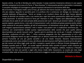 Queste anime, il cui Re è Osiride,una volta lasciato il corpo esanime troveranno dimora in uno spazio
definito compreso tra la Luna e la Terra. Il “Kore Kosmou” è interessante perché ci permette ci conoscere
il concetto mitologico di cosmogonia e genesi espresso attraverso la narrazione della dea.
Ma di Ermete Trismegisto molte sono le frasi, gli aforismi che hanno lasciato il segno nella storia; quella
che più colpisce riguardo la sacralità però è la profezia che è contenuta nel dialogo con Asclepio nel
capitolo dedicato all’Apocalisse: “Verrà un tempo in cui risulterà chiaro che gli Egizi hanno adorato
invano la divinità con assiduo culto e con mente pia e ogni loro santa venerazione cadrà nell’inutilità, in
modo frustrante: la divinità lascerà la Terra per ritornare in cielo e l’Egitto sarà abbandonato; questa
contrada che fu sede di culti sarà privata della presenza dei numi. Saranno gli stranieri infatti, a riempire
questa regione, questa terra, e non solo si trascureranno i culti, ma fatto più grave,saranno anche vietati,
sotto minaccia di una pena stabilita, gli atti di venerazione e di devozione verso gli dei… Egitto! Dei tuoi
culti religiosi sopravvivranno soltanto i miti e inoltre i tuoi posteri non ci crederanno nemmeno più…” e
continua con sorprendente lucidità questa rappresentazione della società che pare quella odierna
descrivendola con parole toccanti come “questa sarà la vecchiaia che verrà per il mondo: irreligiosità,
disordine, confusione di tutti i beni…”; infine continua spiegando che Dio, opponendosi ai vizi e alla
corruzione dilagante laverà via ogni malvagità con un diluvio universale ed altre calamità che dovranno
portare l’umanità ad una più giusta sacralità e ad una totale rinascita. Davvero impressionante
considerando come sono andate le cose, dal diluvio alla dominazione dell’Egitto da parte prima dei greci,
poi dei romani ed infine dagli arabi nel 641: e proprio a quest’ultimi si riferisce Ermete dialogando con
Asclepio quando parla di “Sciti”. Le scuole segrete derivate dalla raccolta di questi scritti crearono gli
Ermetisti, esperti iniziati di discipline esoteriche come magia e religione, cabbala, medicina e filosofia,
riconoscibili tra loro con parole e segni allo stesso modo della massoneria. La scuola più nota degli
ermetisti ebbe sede ad Alessandria da cui continuò la maggiore scuola tradizionale di filosofia ermetica.
Michele La Rocca
Disponibile su Amazon.it
 