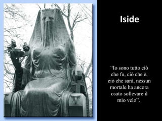 Iside
“Io sono tutto ciò
che fu, ciò che è,
ciò che sarà, nessun
mortale ha ancora
osato sollevare il
mio velo”.
 