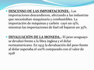  DESCENSO DE LAS IMPORTACIONES.- Las
importaciones descendieron, afectando a las industrias
que necesitaban maquinaria y combustibles. La
importación de máquinas y carbón cayó un 15%,
mientras las importaciones de fuel oil bajaron un 35%.
 DEVALUACIÓN DE LA MONEDA.- El peso uruguayo
se devaluó frente a la libra inglesa y el dolar
norteamericano. En 1933 la devaluación del peso frente
al dolar superaba el 100% comparado con el valor de
1928
 