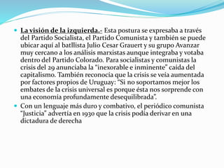  La visión de la izquierda.- Esta postura se expresaba a través
del Partido Socialista, el Partido Comunista y también se puede
ubicar aquí al batllista Julio Cesar Grauert y su grupo Avanzar
muy cercano a los análisis marxistas aunque integraba y votaba
dentro del Partido Colorado. Para socialistas y comunistas la
crisis del 29 anunciaba la “inexorable e inminente” caída del
capitalismo. También reconocía que la crisis se veía aumentada
por factores propios de Uruguay: “Si no soportamos mejor los
embates de la crisis universal es porque ésta nos sorprende con
una economía profundamente desequilibrada”.
 Con un lenguaje más duro y combativo, el periódico comunista
“Justicia” advertía en 1930 que la crisis podía derivar en una
dictadura de derecha
 