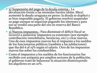  2) Suspensión del pago de la deuda externa.- La
devaluación frente a las monedas fuertes (dolar, libra)
aumentó la deuda uruguaya en pesos: la deuda se duplicó y
se hizo imposible pagarla. El gobierno resolvió suspender
su pago aunque se seguirían pagando los intereses y para
eso se vendió una parte del oro en reserva del Banco
República.
 3) Nuevos impuestos.- Para disminuir el déficit fiscal se
recurrió a aumentar impuestos ya existentes (por ejemplo
contribución inmobiliaria, herencias, etc) y crear nuevos.
Uno de esos impuestos nuevos fue el impuesto a los sueldos
de los funcionarios públicos (también a las jubilaciones)
que iba del 6 al 15% según el salario. Otro de los impuestos
nuevos fue sobre los combustibles.
 Como el impuestos a los sueldos de los funcionarios fue
recibido con antipatía por amplios sectores de la población,
el gobierno trató de balancear la situación disminuyendo
los alquileres en un 10%.
 
