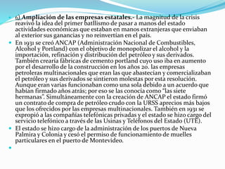  6) Ampliación de las empresas estatales.- La magnitud de la crisis
reavivó la idea del primer batllismo de pasar a manos del estado
actividades económicas que estaban en manos extranjeras que enviaban
al exterior sus ganancias y no reinvertían en el país.
 En 1931 se creó ANCAP (Administración Nacional de Combustibles,
Alcohol y Portland) con el objetivo de monopolizar el alcohol y la
importación, refinación y distribución del petróleo y sus derivados.
También crearía fábricas de cemento portland cuyo uso iba en aumento
por el desarrollo de la construcción en los años 20. las empresas
petroleras multinacionales que eran las que abastecían y comercializaban
el petróleo y sus derivados se sintieron molestas por esta resolución.
Aunque eran varias funcionaban como una sola debido a un acuerdo que
habían firmado años atrás; por eso se las conocía como “las siete
hermanas”. Simultáneamente con la creación de ANCAP el estado firmó
un contrato de compra de petróleo crudo con la URSS aprecios más bajos
que los ofrecidos por las empresas multinacionales. También en 1931 se
expropió a las compañías telefónicas privadas y el estado se hizo cargo del
servicio telefónico a través de las Usinas y Teléfonos del Estado (UTE).
 El estado se hizo cargo de la administración de los puertos de Nueva
Palmira y Colonia y cesó el permiso de funcionamiento de muelles
particulares en el puerto de Montevideo.

 
