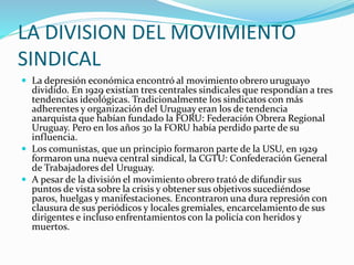 LA DIVISION DEL MOVIMIENTO
SINDICAL
 La depresión económica encontró al movimiento obrero uruguayo
dividido. En 1929 existían tres centrales sindicales que respondían a tres
tendencias ideológicas. Tradicionalmente los sindicatos con más
adherentes y organización del Uruguay eran los de tendencia
anarquista que habían fundado la FORU: Federación Obrera Regional
Uruguay. Pero en los años 30 la FORU había perdido parte de su
influencia.
 Los comunistas, que un principio formaron parte de la USU, en 1929
formaron una nueva central sindical, la CGTU: Confederación General
de Trabajadores del Uruguay.
 A pesar de la división el movimiento obrero trató de difundir sus
puntos de vista sobre la crisis y obtener sus objetivos sucediéndose
paros, huelgas y manifestaciones. Encontraron una dura represión con
clausura de sus periódicos y locales gremiales, encarcelamiento de sus
dirigentes e incluso enfrentamientos con la policía con heridos y
muertos.
 