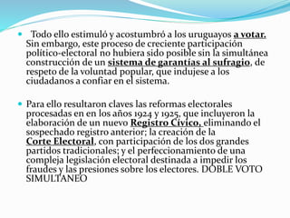  Todo ello estimuló y acostumbró a los uruguayos a votar.
Sin embargo, este proceso de creciente participación
político-electoral no hubiera sido posible sin la simultánea
construcción de un sistema de garantías al sufragio, de
respeto de la voluntad popular, que indujese a los
ciudadanos a confiar en el sistema.
 Para ello resultaron claves las reformas electorales
procesadas en en los años 1924 y 1925, que incluyeron la
elaboración de un nuevo Registro Cívico, eliminando el
sospechado registro anterior; la creación de la
Corte Electoral, con participación de los dos grandes
partidos tradicionales; y el perfeccionamiento de una
compleja legislación electoral destinada a impedir los
fraudes y las presiones sobre los electores. DOBLE VOTO
SIMULTANEO
 