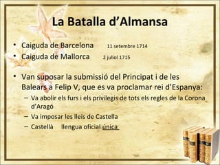 La Batalla d’Almansa
• Caiguda de Barcelona 11 setembre 1714
• Caiguda de Mallorca 2 juliol 1715
• Van suposar la submissió del Principat i de les
Balears a Felip V, que es va proclamar rei d’Espanya:
– Va abolir els furs i els privilegis de tots els regles de la Corona
d’Aragó
– Va imposar les lleis de Castella
– Castellà llengua oficial única
 