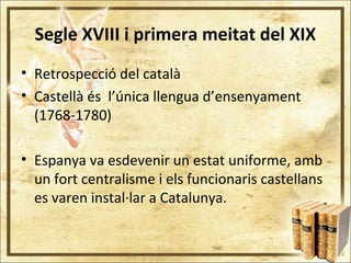 Segle XVIII i primera meitat del XIX
• Retrospecció del català
• Castellà és l’única llengua d’ensenyament
(1768-1780)
• Espanya va esdevenir un estat uniforme, amb
un fort centralisme i els funcionaris castellans
es varen instal·lar a Catalunya.
 