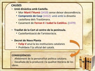 CAUSES
– Unió dinàstica amb Castella.
• Mor Martí l’Humà (1410) sense deixar descendència.
• Compromís de Casp (1412): unió amb la dinastia
castellana dels Trastàmara.
• Casament de Ferran II i Isabel la Catòlica. (1479)
– Trasllat de la Cort al centre de la península.
• Castellanització de l’aristocràcia.
– Decret de Nova Planta
• Felip V anul·la les institucions catalanes
• Prohibeix l’ús oficial del català.
CONSEQÜÈNCIES:
- Afebliment de la personalitat política catalana.
- Davallada de la producció i la qualitat literària de les
obres.
 