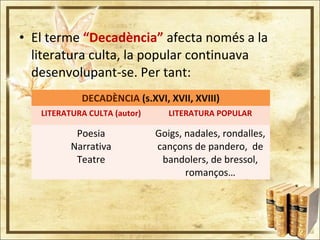 • El terme “Decadència” afecta només a la
literatura culta, la popular continuava
desenvolupant-se. Per tant:
DECADÈNCIA (s.XVI, XVII, XVIII)
LITERATURA CULTA (autor) LITERATURA POPULAR
Poesia
Narrativa
Teatre
Goigs, nadales, rondalles,
cançons de pandero, de
bandolers, de bressol,
romanços…
 