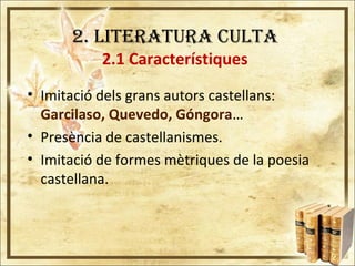 2. LITERATURA CULTA
2.1 Característiques
• Imitació dels grans autors castellans:
Garcilaso, Quevedo, Góngora…
• Presència de castellanismes.
• Imitació de formes mètriques de la poesia
castellana.
 