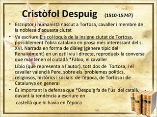 Cristòfol Despuig (1510-1574?)
• Escriptor i humanista nascut a Tortosa, cavaller i membre de
la noblesa d'aquesta ciutat
• Va escriure Els col·loquis de la insigne ciutat de Tortosa,
possiblement l'obra catalana en prosa més interessant del s.
XVI. Narrada en forma de diàleg (gènere típic del
Renaixement) en un estil viu i directe, reprodueix la conversa
que mantenen el ciutadà *Fàbio, el cavaller
Líbio (que representa a l'autor), tots dos de Tortosa, i el
cavaller valencià Pere, sobre els problemes polítics,
religiosos, històrics i socials de l'època, de Tortosa i de
Catalunya en general
• És important la defensa que *Despuig fa de l'ús del català,
davant la tendència a escriure en
castellà que hi havia en l'època
 