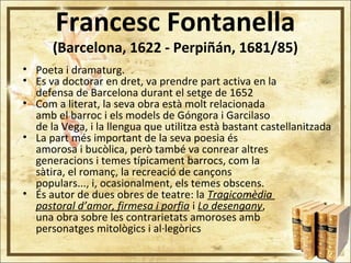 Francesc Fontanella
(Barcelona, 1622 - Perpiñán, 1681/85)
• Poeta i dramaturg.
• Es va doctorar en dret, va prendre part activa en la
defensa de Barcelona durant el setge de 1652
• Com a literat, la seva obra està molt relacionada
amb el barroc i els models de Góngora i Garcilaso
de la Vega, i la llengua que utilitza està bastant castellanitzada
• La part més important de la seva poesia és
amorosa i bucòlica, però també va conrear altres
generacions i temes típicament barrocs, com la
sàtira, el romanç, la recreació de cançons
populars..., i, ocasionalment, els temes obscens.
• És autor de dues obres de teatre: la Tragicomèdia
pastoral d’amor, firmesa i porfia i Lo desengany,
una obra sobre les contrarietats amoroses amb
personatges mitològics i al·legòrics
 